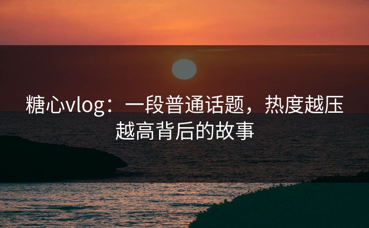 糖心vlog：一段普通话题，热度越压越高背后的故事  第1张