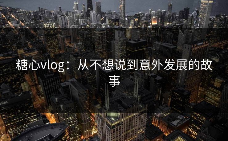 糖心vlog：从不想说到意外发展的故事  第1张