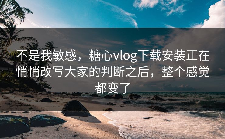 不是我敏感，糖心vlog下载安装正在悄悄改写大家的判断之后，整个感觉都变了