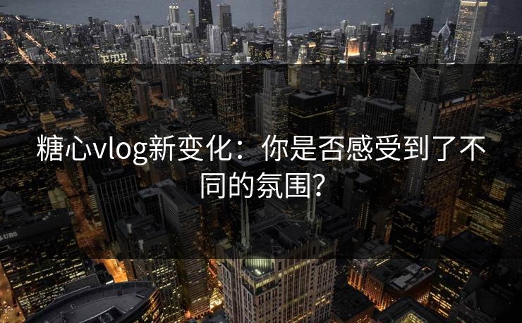 糖心vlog新变化：你是否感受到了不同的氛围？  第1张