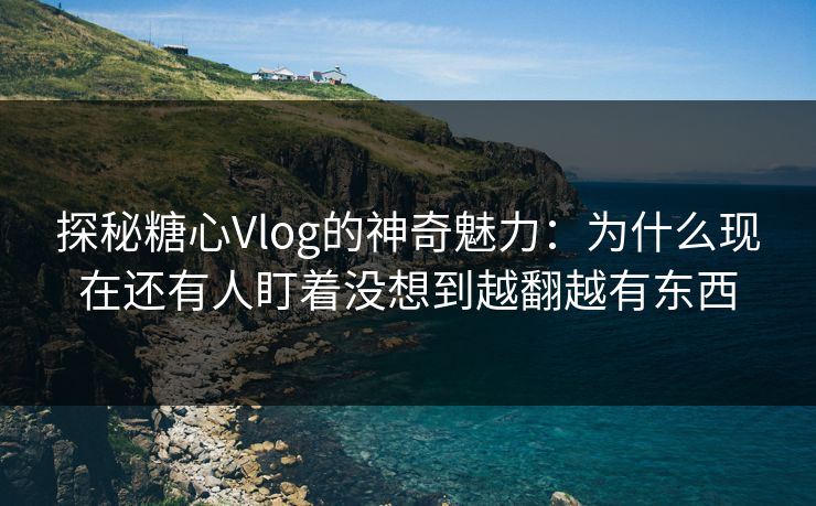 探秘糖心Vlog的神奇魅力：为什么现在还有人盯着没想到越翻越有东西