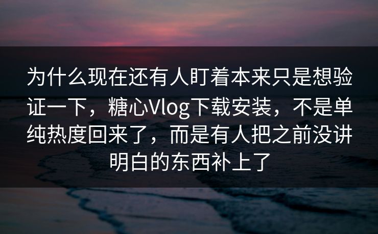 为什么现在还有人盯着本来只是想验证一下，糖心Vlog下载安装，不是单纯热度回来了，而是有人把之前没讲明白的东西补上了