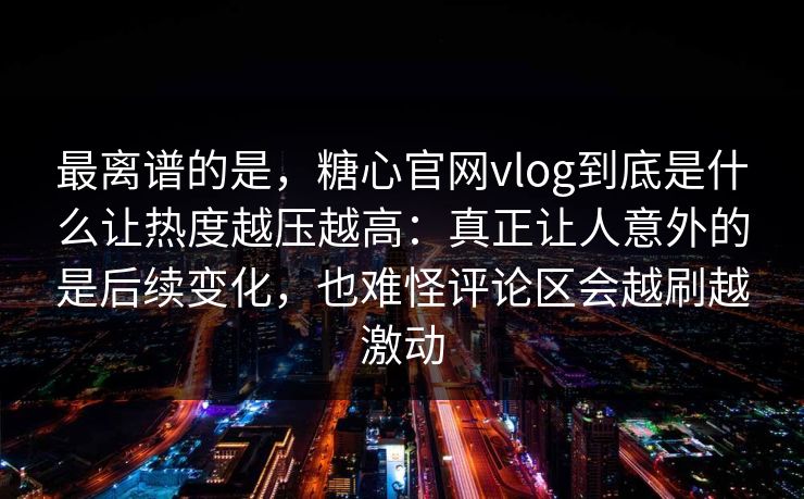 最离谱的是，糖心官网vlog到底是什么让热度越压越高：真正让人意外的是后续变化，也难怪评论区会越刷越激动