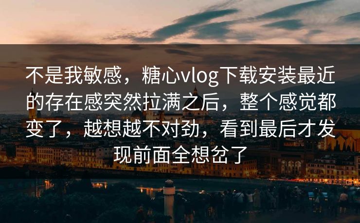 不是我敏感，糖心vlog下载安装最近的存在感突然拉满之后，整个感觉都变了，越想越不对劲，看到最后才发现前面全想岔了