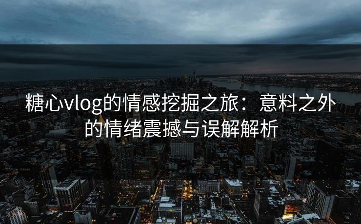 糖心vlog的情感挖掘之旅：意料之外的情绪震撼与误解解析  第1张