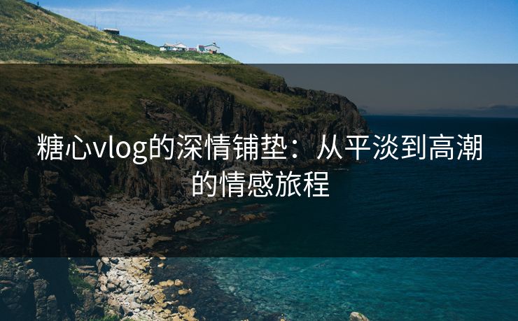 糖心vlog的深情铺垫:从平淡到高潮的情感旅程 第1张 糖心vlog的深情铺垫:从平淡到高潮的情感旅程 第1张
