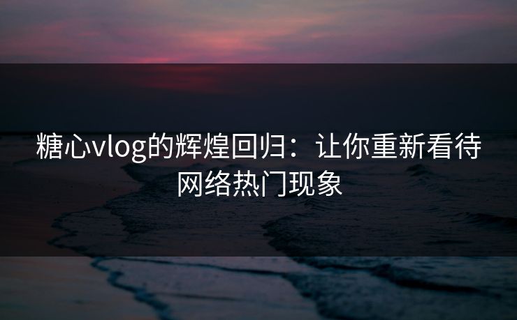 糖心vlog的辉煌回归：让你重新看待网络热门现象  第1张
