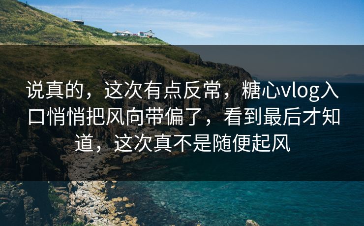 说真的，这次有点反常，糖心vlog入口悄悄把风向带偏了，看到最后才知道，这次真不是随便起风