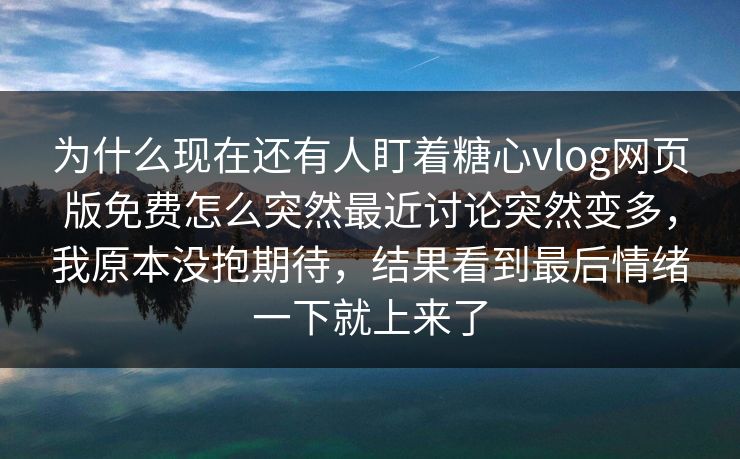 为什么现在还有人盯着糖心vlog网页版免费怎么突然最近讨论突然变多，我原本没抱期待，结果看到最后情绪一下就上来了