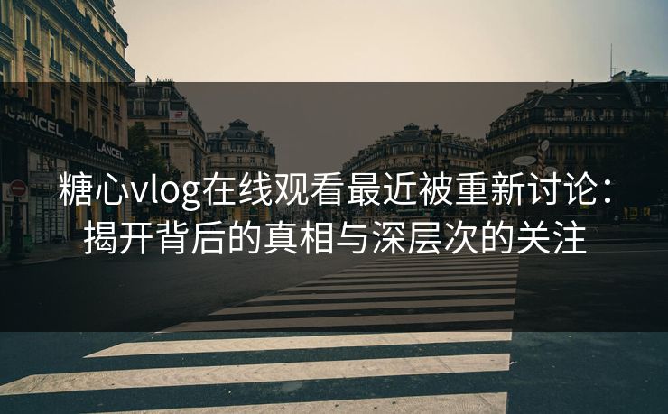 糖心vlog在线观看最近被重新讨论：揭开背后的真相与深层次的关注