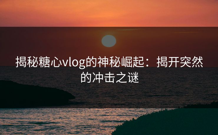 揭秘糖心vlog的神秘崛起：揭开突然的冲击之谜