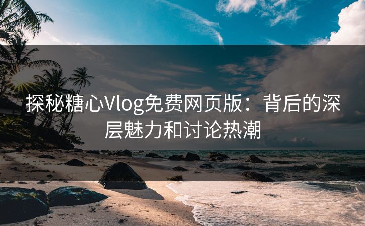 探秘糖心Vlog免费网页版：背后的深层魅力和讨论热潮