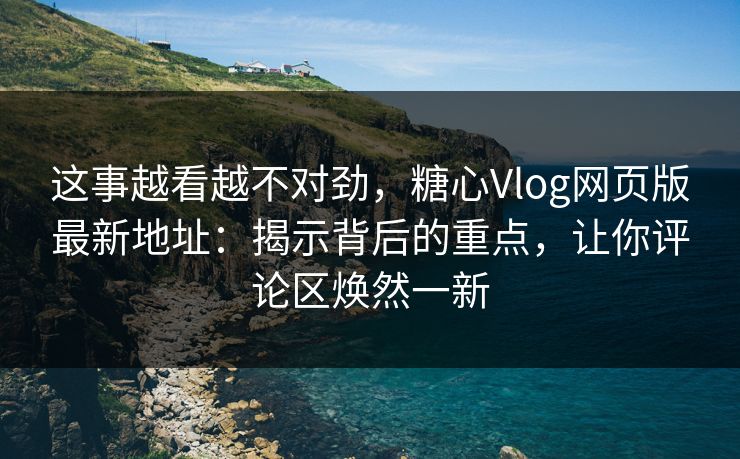 这事越看越不对劲，糖心Vlog网页版最新地址：揭示背后的重点，让你评论区焕然一新
