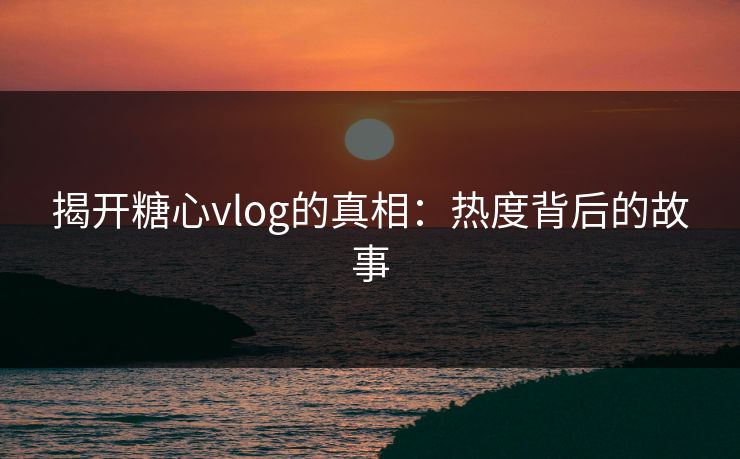 揭开糖心vlog的真相：热度背后的故事