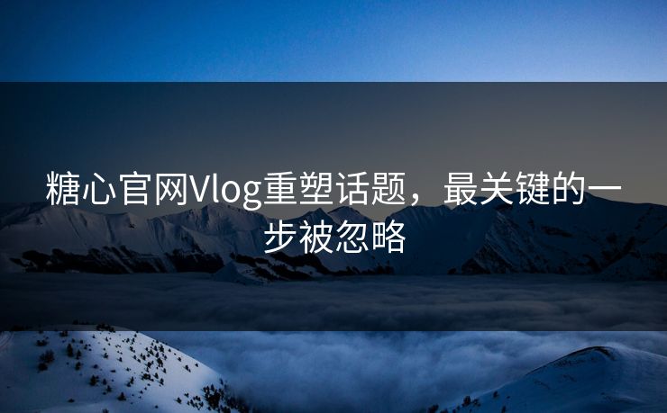 糖心官网Vlog重塑话题，最关键的一步被忽略