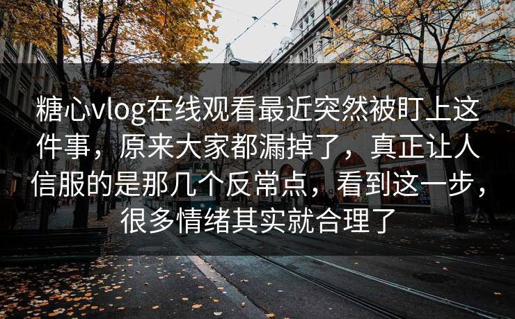 糖心vlog在线观看最近突然被盯上这件事，原来大家都漏掉了，真正让人信服的是那几个反常点，看到这一步，很多情绪其实就合理了