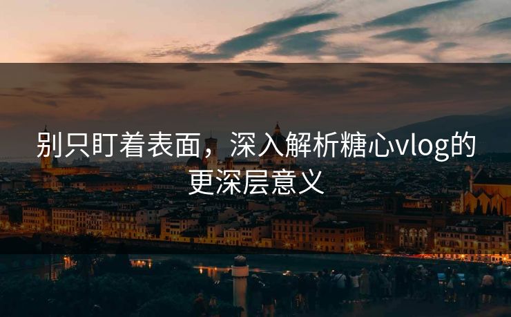 别只盯着表面，深入解析糖心vlog的更深层意义