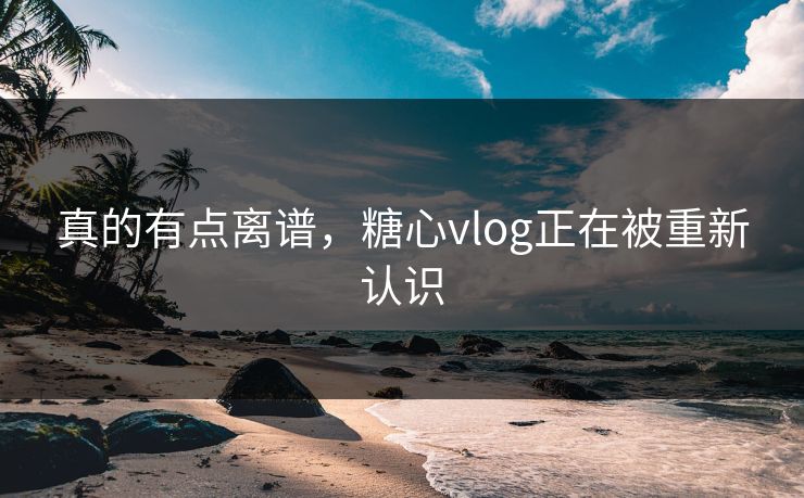 真的有点离谱,糖心vlog正在被重新认识