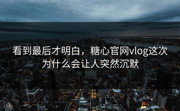 看到最后才明白，糖心官网vlog这次为什么会让人突然沉默