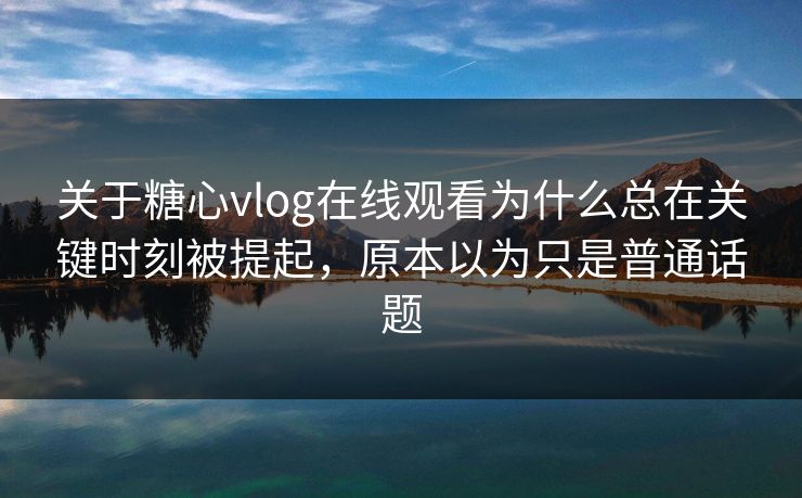 关于糖心vlog在线观看为什么总在关键时刻被提起，原本以为只是普通话题