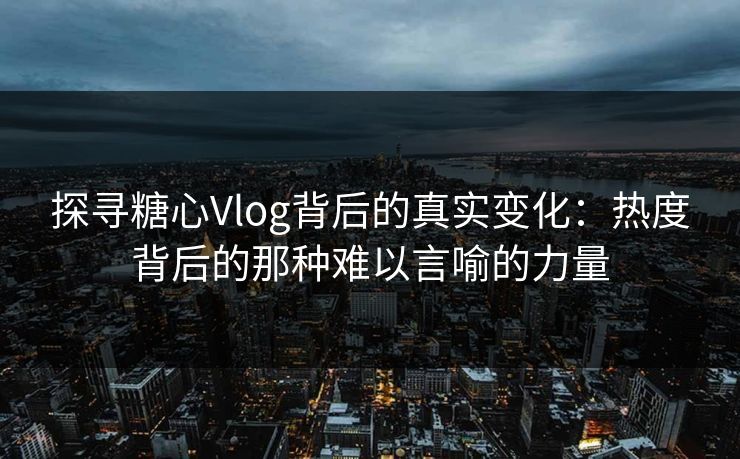 探寻糖心Vlog背后的真实变化：热度背后的那种难以言喻的力量