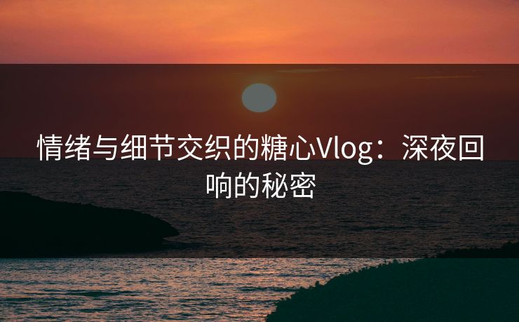 情绪与细节交织的糖心Vlog：深夜回响的秘密