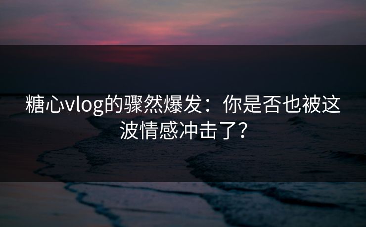 糖心vlog的骤然爆发：你是否也被这波情感冲击了？