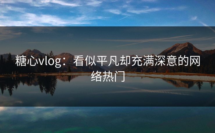 糖心vlog：看似平凡却充满深意的网络热门