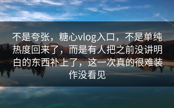 不是夸张，糖心vlog入口，不是单纯热度回来了，而是有人把之前没讲明白的东西补上了，这一次真的很难装作没看见