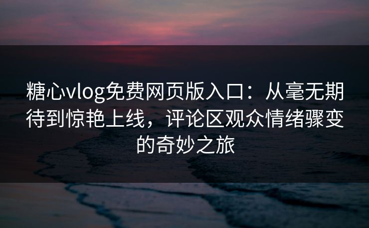 糖心vlog免费网页版入口：从毫无期待到惊艳上线，评论区观众情绪骤变的奇妙之旅