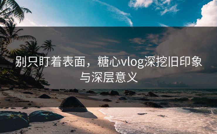 别只盯着表面，糖心vlog深挖旧印象与深层意义
