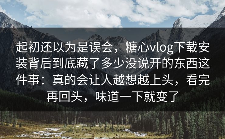 起初还以为是误会，糖心vlog下载安装背后到底藏了多少没说开的东西这件事：真的会让人越想越上头，看完再回头，味道一下就变了