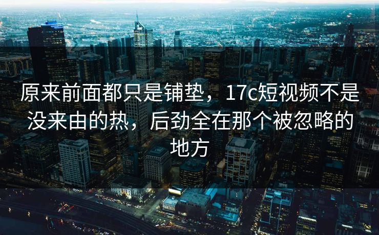 原来前面都只是铺垫，17c短视频不是没来由的热，后劲全在那个被忽略的地方