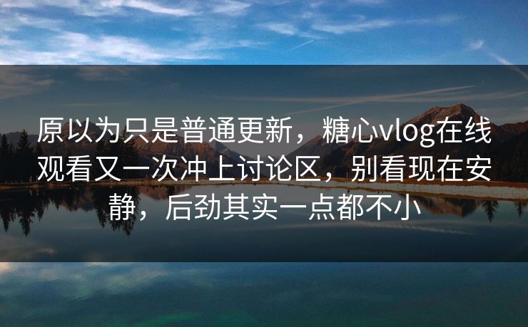 原以为只是普通更新，糖心vlog在线观看又一次冲上讨论区，别看现在安静，后劲其实一点都不小