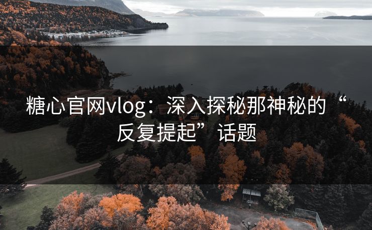糖心官网vlog：深入探秘那神秘的“反复提起”话题
