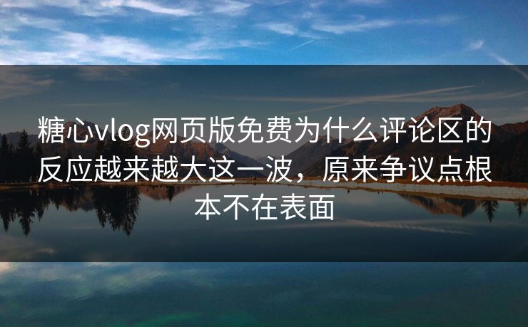 糖心vlog网页版免费为什么评论区的反应越来越大这一波，原来争议点根本不在表面
