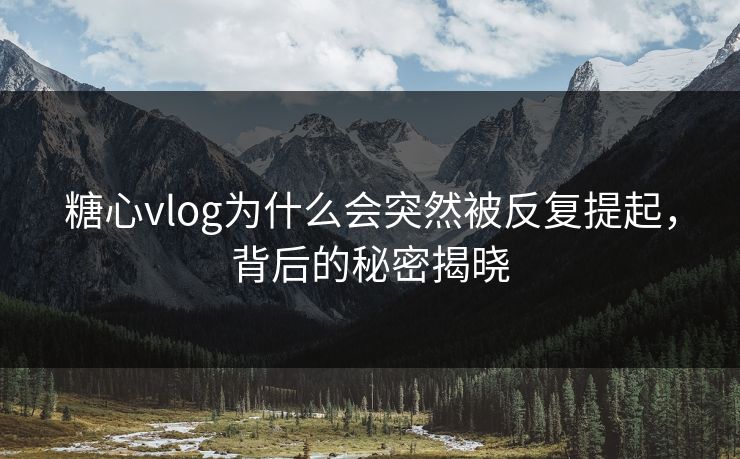 糖心vlog为什么会突然被反复提起，背后的秘密揭晓