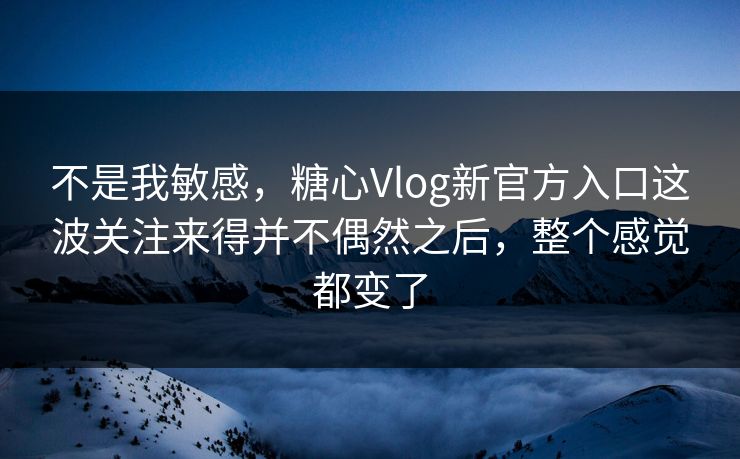 不是我敏感，糖心Vlog新官方入口这波关注来得并不偶然之后，整个感觉都变了