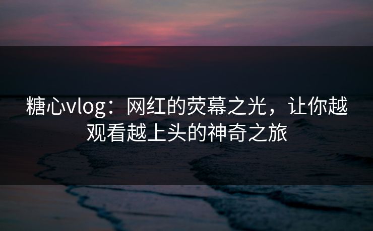 糖心vlog：网红的荧幕之光，让你越观看越上头的神奇之旅
