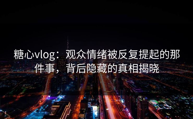糖心vlog：观众情绪被反复提起的那件事，背后隐藏的真相揭晓