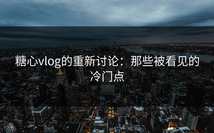糖心vlog的重新讨论：那些被看见的冷门点
