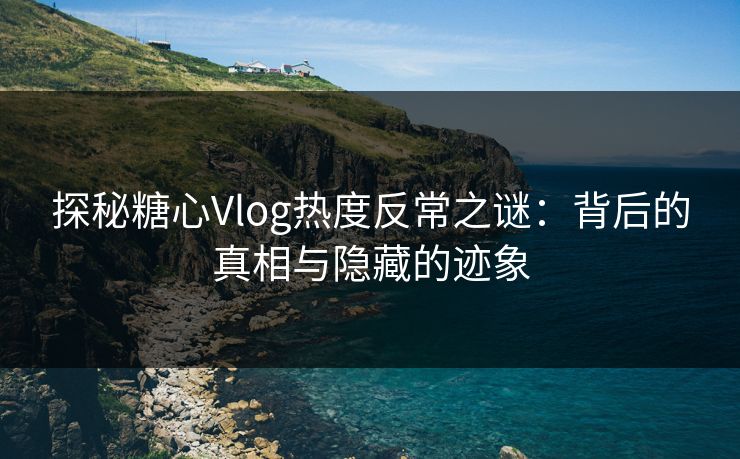 探秘糖心Vlog热度反常之谜：背后的真相与隐藏的迹象