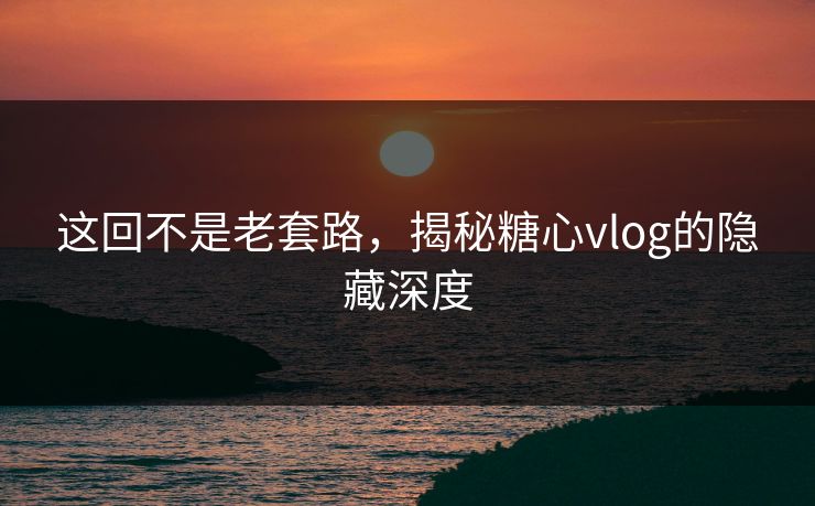 这回不是老套路，揭秘糖心vlog的隐藏深度