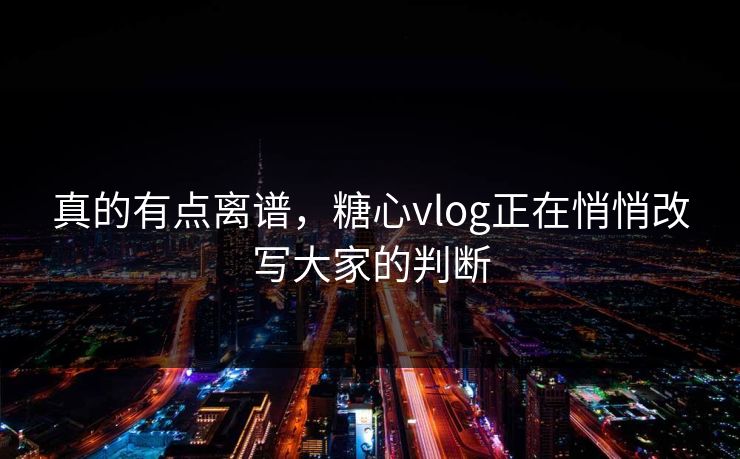 真的有点离谱，糖心vlog正在悄悄改写大家的判断