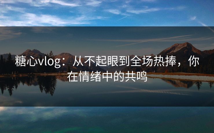 糖心vlog：从不起眼到全场热捧，你在情绪中的共鸣