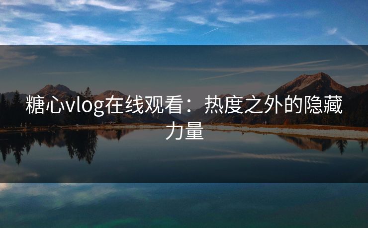 糖心vlog在线观看：热度之外的隐藏力量