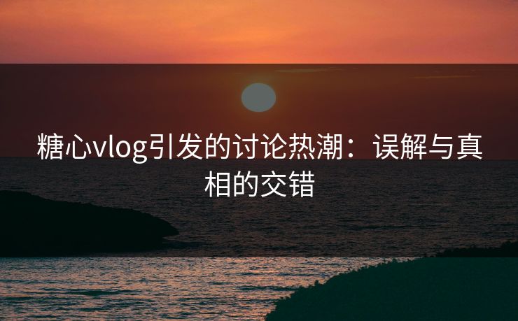 糖心vlog引发的讨论热潮：误解与真相的交错