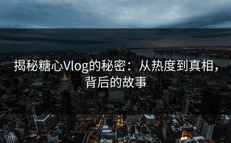 揭秘糖心Vlog的秘密：从热度到真相，背后的故事  第1张