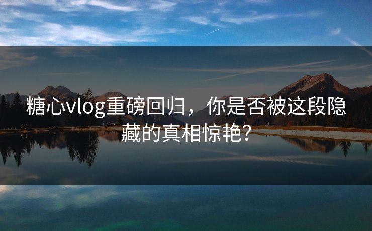 糖心vlog重磅回归，你是否被这段隐藏的真相惊艳？  第1张