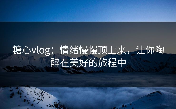 糖心vlog：情绪慢慢顶上来，让你陶醉在美好的旅程中